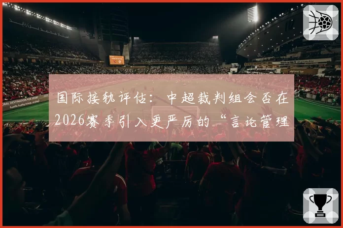 国际接轨评估：中超裁判组会否在2026赛季引入更严厉的“言论管理”？
