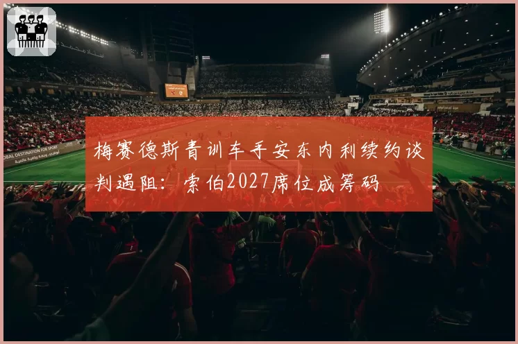 梅赛德斯青训车手安东内利续约谈判遇阻：索伯2027席位成筹码