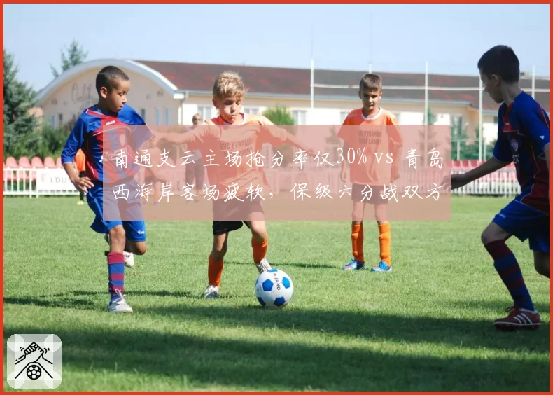 南通支云主场抢分率仅30% vs 青岛西海岸客场疲软，保级六分战双方无退路