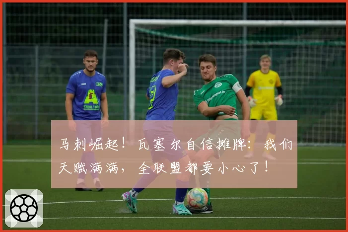 马刺崛起！瓦塞尔自信摊牌：我们天赋满满，全联盟都要小心了！