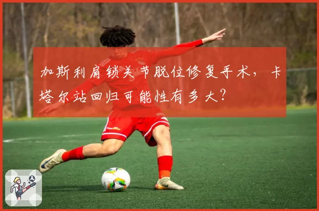 加斯利肩锁关节脱位修复手术，卡塔尔站回归可能性有多大？