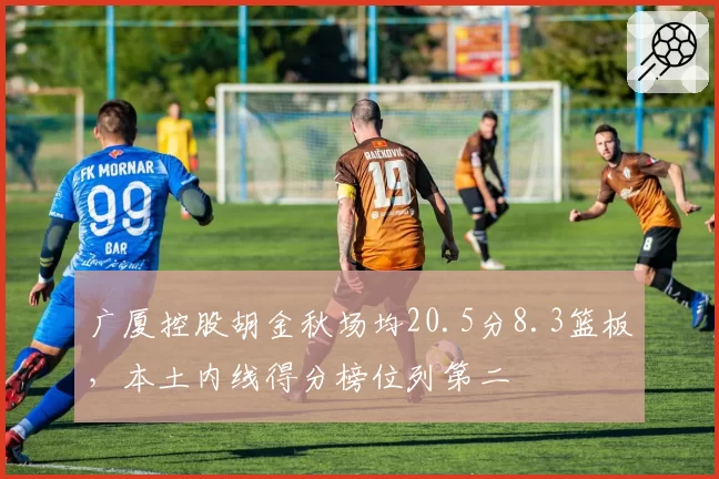 广厦控股胡金秋场均20.5分8.3篮板，本土内线得分榜位列第二