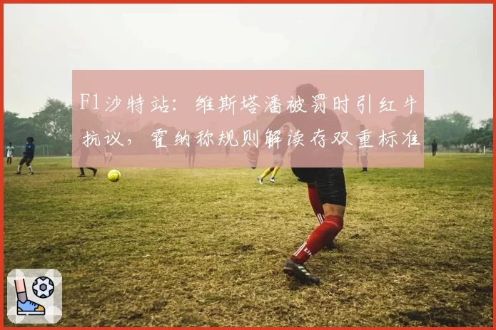 F1沙特站：维斯塔潘被罚时引红牛抗议，霍纳称规则解读存双重标准