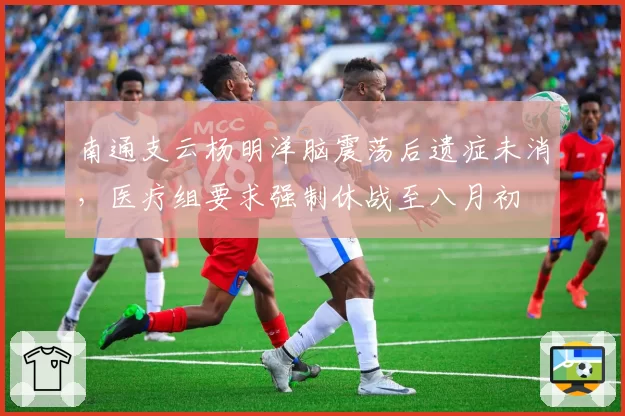 南通支云杨明洋脑震荡后遗症未消，医疗组要求强制休战至八月初