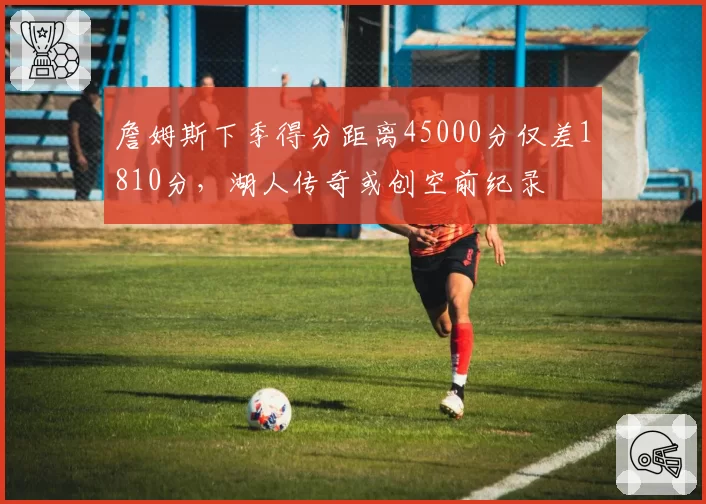 詹姆斯下季得分距离45000分仅差1810分,湖人传奇或创空前纪录