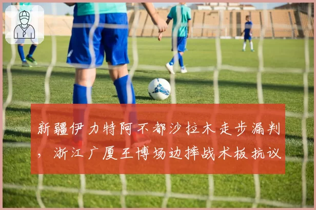 新疆伊力特阿不都沙拉木走步漏判，浙江广厦王博场边摔战术板抗议