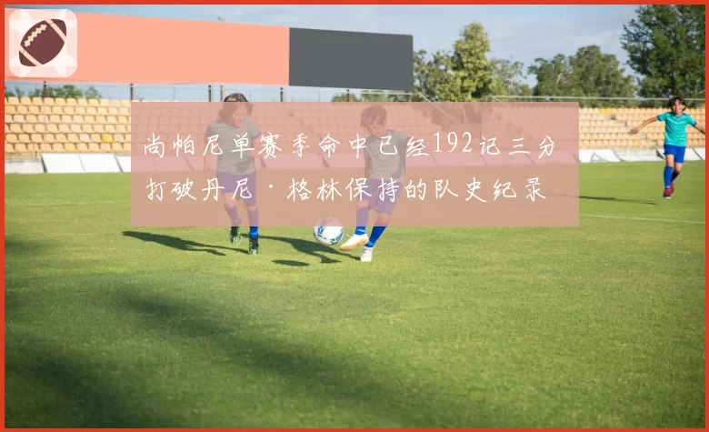 尚帕尼单赛季命中已经192记三分 打破丹尼·格林保持的队史纪录