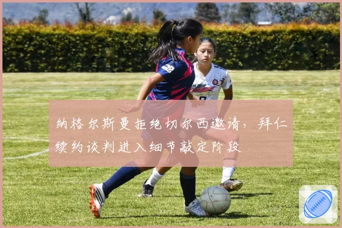 纳格尔斯曼拒绝切尔西邀请，拜仁续约谈判进入细节敲定阶段