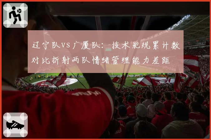 辽宁队vs广厦队：技术犯规累计数对比折射两队情绪管理能力差距