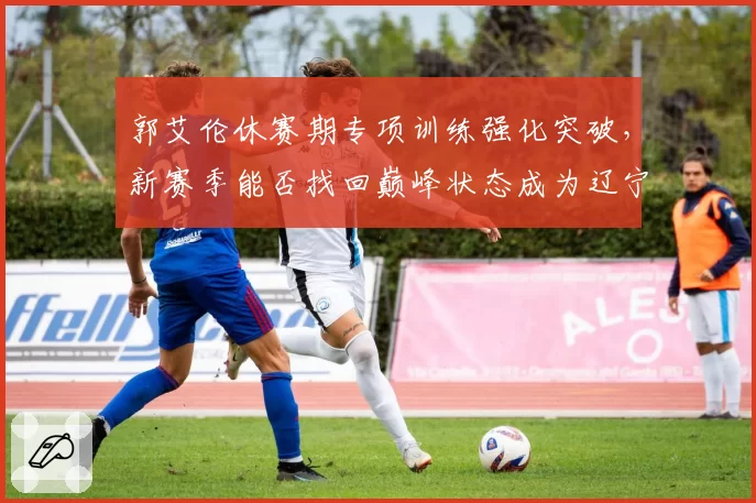 郭艾伦休赛期专项训练强化突破,新赛季能否找回巅峰状态成为辽宁争冠X因素