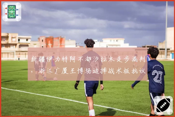 新疆伊力特阿不都沙拉木走步漏判，浙江广厦王博场边摔战术板抗议