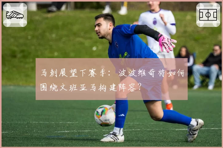 马刺展望下赛季:波波维奇将如何围绕文班亚马构建阵容?