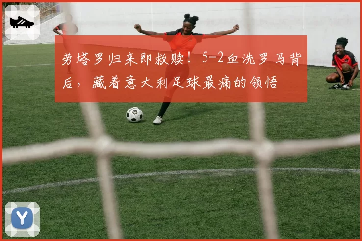 劳塔罗归来即救赎!5-2血洗罗马背后,藏着意大利足球最痛的领悟