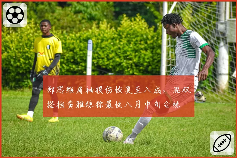 郑思维肩袖损伤恢复至八成，混双搭档黄雅琼称最快八月中旬合练
