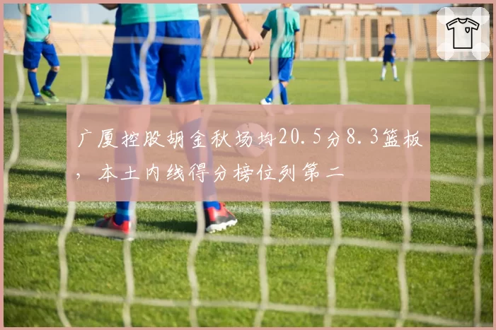 广厦控股胡金秋场均20.5分8.3篮板，本土内线得分榜位列第二