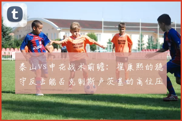 泰山vs申花战术前瞻：崔康熙的稳守反击能否克制斯卢茨基的高位压迫？
