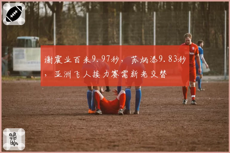 谢震业百米9.97秒，苏炳添9.83秒，亚洲飞人接力赛需新老交替