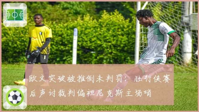 欧文突破被推倒未判罚：独行侠赛后声讨裁判偏袒尼克斯主场哨