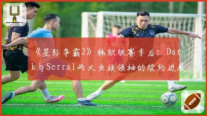 《星际争霸2》韩职联赛季后:Dark与Serral两大虫族领袖的续约进展与战队依赖度