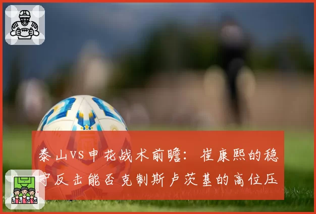 泰山vs申花战术前瞻：崔康熙的稳守反击能否克制斯卢茨基的高位压迫？