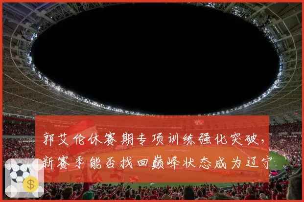 郭艾伦休赛期专项训练强化突破,新赛季能否找回巅峰状态成为辽宁争冠X因素