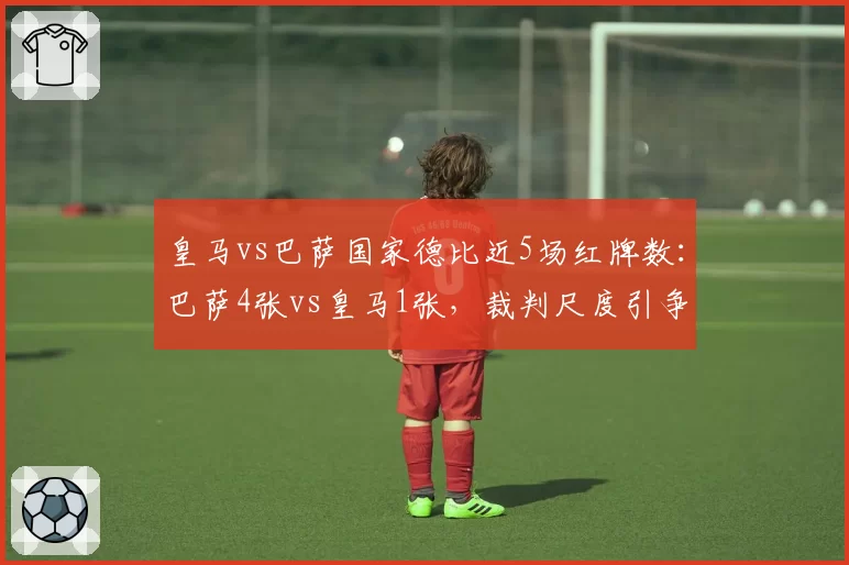 皇马vs巴萨国家德比近5场红牌数：巴萨4张vs皇马1张，裁判尺度引争议
