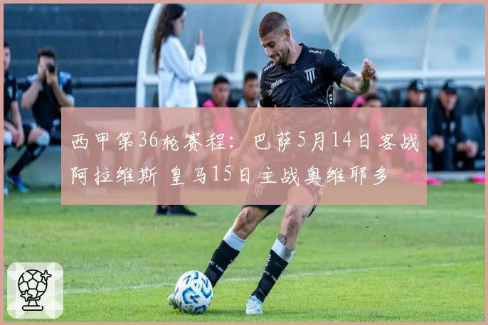 西甲第36轮赛程：巴萨5月14日客战阿拉维斯 皇马15日主战奥维耶多