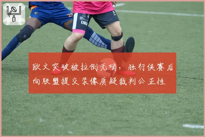 欧文突破被拉倒无哨，独行侠赛后向联盟提交录像质疑裁判公正性