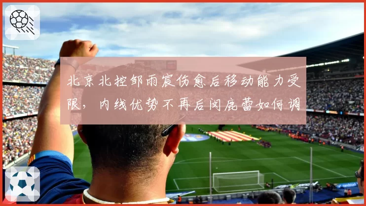 北京北控邹雨宸伤愈后移动能力受限，内线优势不再后闵鹿蕾如何调整战术？