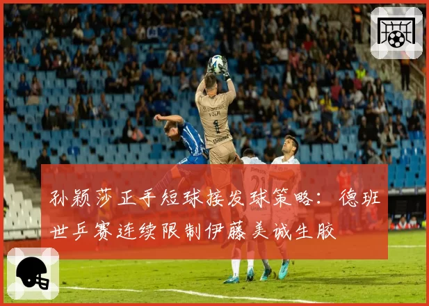 孙颖莎正手短球接发球策略：德班世乒赛连续限制伊藤美诚生胶