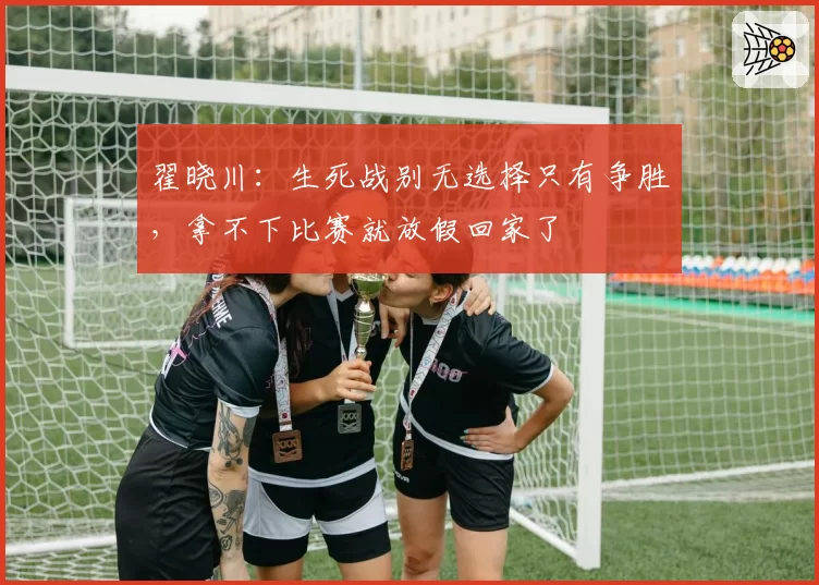 翟晓川：生死战别无选择只有争胜，拿不下比赛就放假回家了
