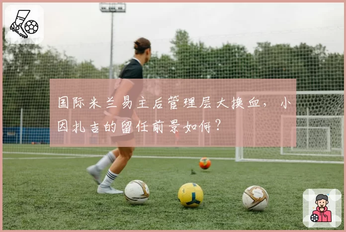 国际米兰易主后管理层大换血，小因扎吉的留任前景如何？