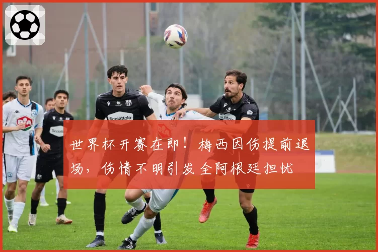 世界杯开赛在即！梅西因伤提前退场，伤情不明引发全阿根廷担忧