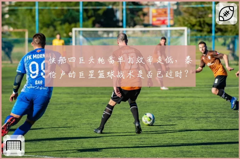 快船四巨头轮番单打效率走低，泰伦卢的巨星篮球战术是否已过时？