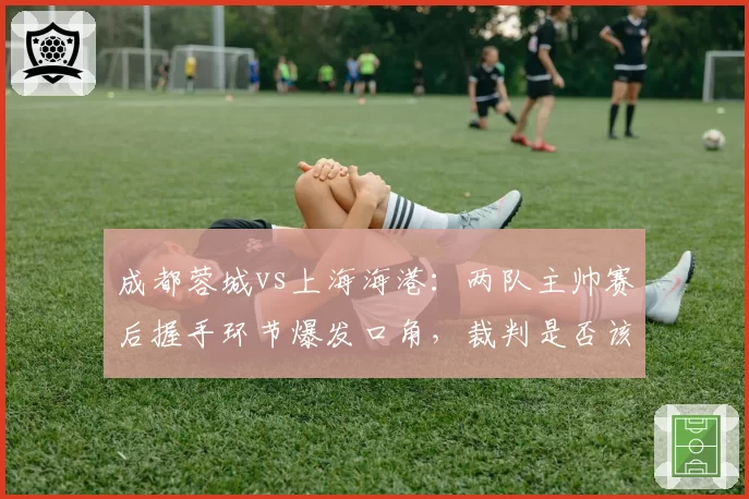 成都蓉城vs上海海港：两队主帅赛后握手环节爆发口角，裁判是否该负全责？