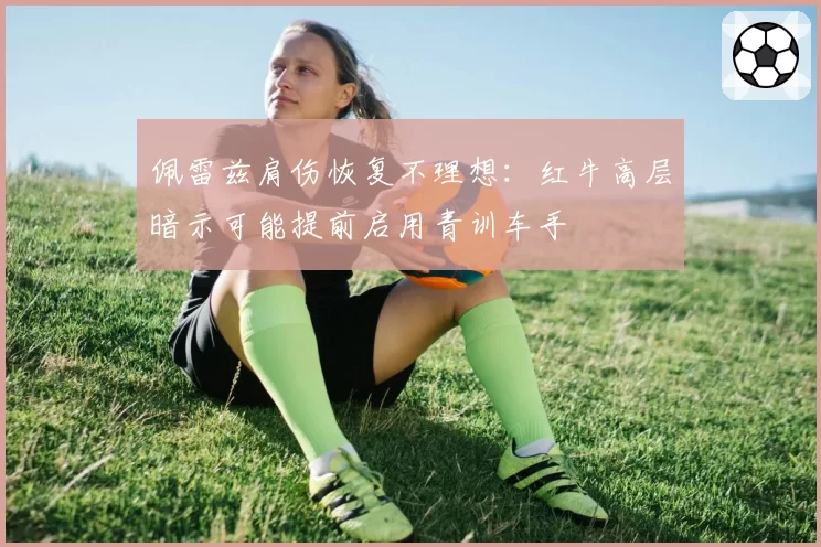 佩雷兹肩伤恢复不理想：红牛高层暗示可能提前启用青训车手