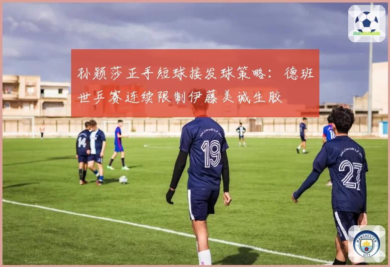 孙颖莎正手短球接发球策略：德班世乒赛连续限制伊藤美诚生胶