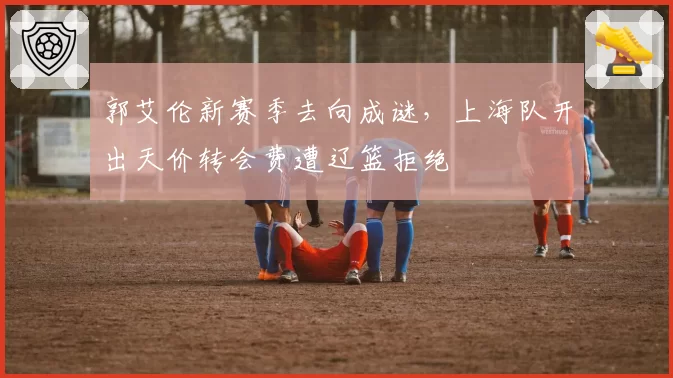 郭艾伦新赛季去向成谜，上海队开出天价转会费遭辽篮拒绝