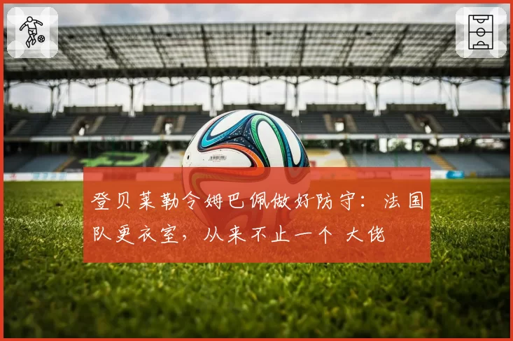 登贝莱勒令姆巴佩做好防守:法国队更衣室,从来不止一个 大佬