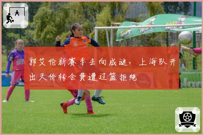 郭艾伦新赛季去向成谜，上海队开出天价转会费遭辽篮拒绝