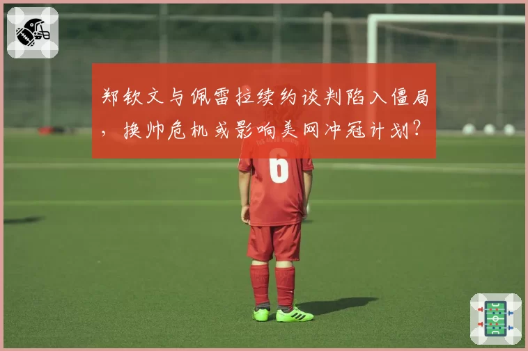 郑钦文与佩雷拉续约谈判陷入僵局，换帅危机或影响美网冲冠计划？
