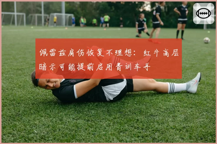 佩雷兹肩伤恢复不理想：红牛高层暗示可能提前启用青训车手