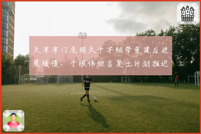 天津津门虎明天十字韧带重建后进展缓慢，于根伟坦言复出计划推迟几时？