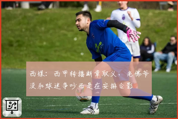 西媒：西甲转播断章取义，老佛爷没和球迷争吵而是在安排合影