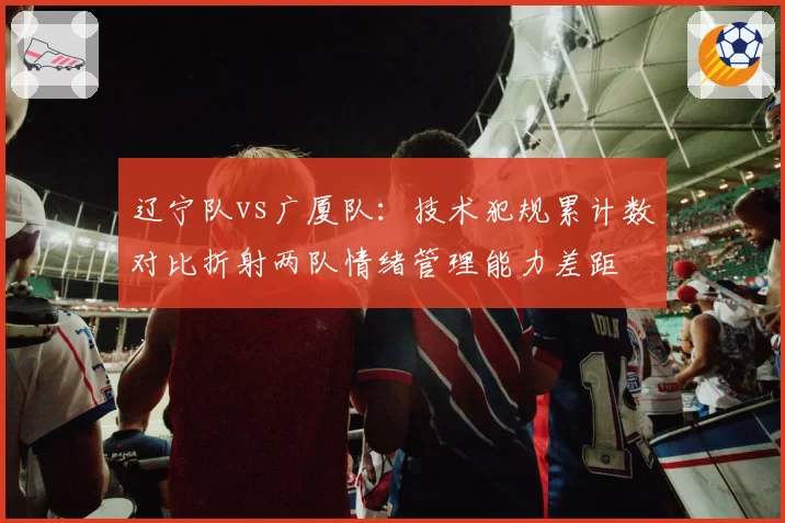 辽宁队vs广厦队：技术犯规累计数对比折射两队情绪管理能力差距