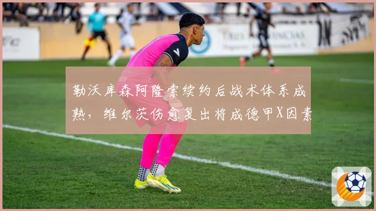 勒沃库森阿隆索续约后战术体系成熟，维尔茨伤愈复出将成德甲X因素