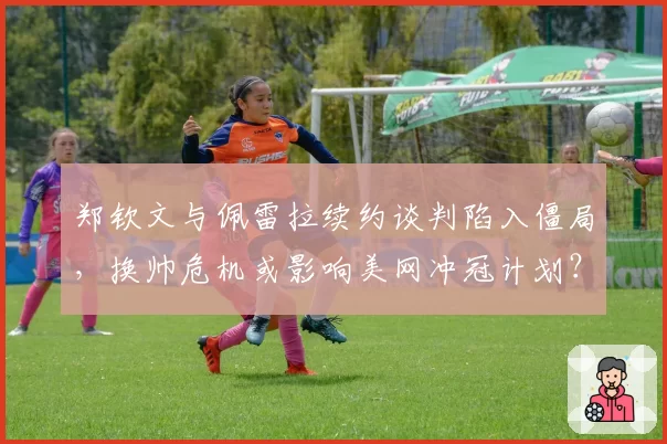 郑钦文与佩雷拉续约谈判陷入僵局，换帅危机或影响美网冲冠计划？