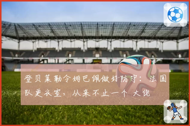 登贝莱勒令姆巴佩做好防守:法国队更衣室,从来不止一个 大佬