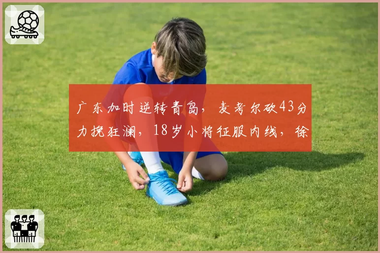 广东加时逆转青岛，麦考尔砍43分力挽狂澜，18岁小将征服内线，徐杰最新伤情报告出炉