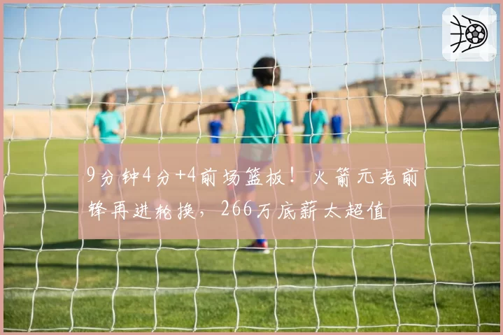 9分钟4分+4前场篮板！火箭元老前锋再进轮换，266万底薪太超值